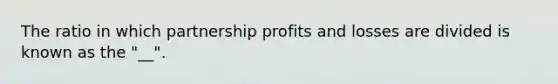 The ratio in which partnership profits and losses are divided is known as the "__".