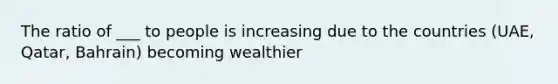 The ratio of ___ to people is increasing due to the countries (UAE, Qatar, Bahrain) becoming wealthier