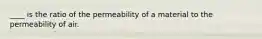 ____ is the ratio of the permeability of a material to the permeability of air.