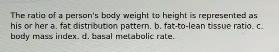 The ratio of a person's body weight to height is represented as his or her a. fat distribution pattern. b. fat-to-lean tissue ratio. c. body mass index. d. basal metabolic rate.