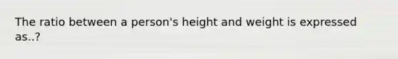 The ratio between a person's height and weight is expressed as..?