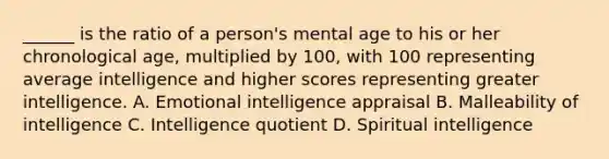 ______ is the ratio of a person's mental age to his or her chronological age, multiplied by 100, with 100 representing average intelligence and higher scores representing greater intelligence. A. Emotional intelligence appraisal B. Malleability of intelligence C. Intelligence quotient D. Spiritual intelligence