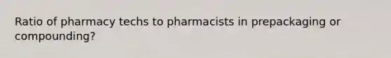 Ratio of pharmacy techs to pharmacists in prepackaging or compounding?