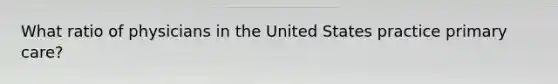 What ratio of physicians in the United States practice primary care?