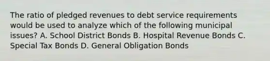 The ratio of pledged revenues to debt service requirements would be used to analyze which of the following municipal issues? A. School District Bonds B. Hospital Revenue Bonds C. Special Tax Bonds D. General Obligation Bonds