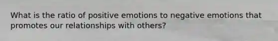 What is the ratio of positive emotions to negative emotions that promotes our relationships with others?