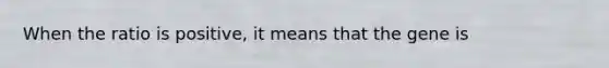 When the ratio is positive, it means that the gene is