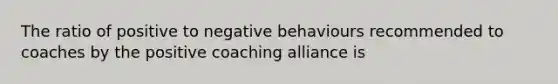 The ratio of positive to negative behaviours recommended to coaches by the positive coaching alliance is