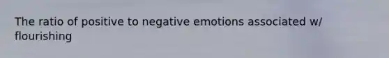 The ratio of positive to negative emotions associated w/ flourishing