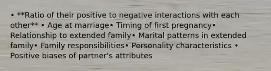 • **Ratio of their positive to negative interactions with each other** • Age at marriage• Timing of first pregnancy• Relationship to extended family• Marital patterns in extended family• Family responsibilities• Personality characteristics • Positive biases of partner's attributes