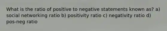 What is the ratio of positive to negative statements known as? a) social networking ratio b) positivity ratio c) negativity ratio d) pos-neg ratio