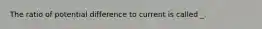 The ratio of potential difference to current is called _.