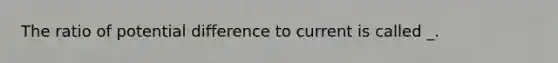 The ratio of potential difference to current is called _.