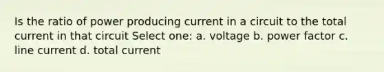 Is the ratio of power producing current in a circuit to the total current in that circuit Select one: a. voltage b. power factor c. line current d. total current