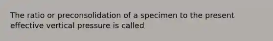 The ratio or preconsolidation of a specimen to the present effective vertical pressure is called