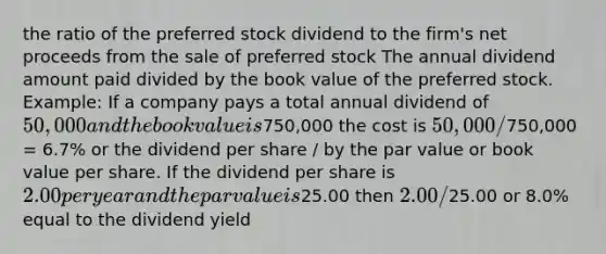 the ratio of the preferred stock dividend to the firm's net proceeds from the sale of preferred stock The annual dividend amount paid divided by the book value of the preferred stock. Example: If a company pays a total annual dividend of 50,000 and the book value is750,000 the cost is 50,000 /750,000 = 6.7% or the dividend per share / by the par value or book value per share. If the dividend per share is 2.00 per year and the par value is25.00 then 2.00/25.00 or 8.0% equal to the dividend yield