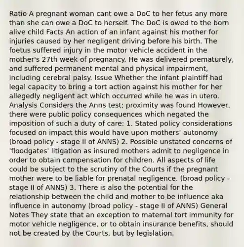 Ratio A pregnant woman cant owe a DoC to her fetus any more than she can owe a DoC to herself. The DoC is owed to the born alive child Facts An action of an infant against his mother for injuries caused by her negligent driving before his birth. The foetus suffered injury in the motor vehicle accident in the mother's 27th week of pregnancy. He was delivered prematurely, and suffered permanent mental and physical impairment, including cerebral palsy. Issue Whether the infant plaintiff had legal capacity to bring a tort action against his mother for her allegedly negligent act which occurred while he was in utero. Analysis Considers the Anns test; proximity was found However, there were public policy consequences which negated the imposition of such a duty of care: 1. Stated policy considerations focused on impact this would have upon mothers' autonomy (broad policy - stage II of ANNS) 2. Possible unstated concerns of 'floodgates' litigation as insured mothers admit to negligence in order to obtain compensation for children. All aspects of life could be subject to the scrutiny of the Courts if the pregnant mother were to be liable for prenatal negligence. (broad policy - stage II of ANNS) 3. There is also the potential for the relationship between the child and mother to be influence aka influence in autonomy (broad policy - stage II of ANNS) General Notes They state that an exception to maternal tort immunity for motor vehicle negligence, or to obtain insurance benefits, should not be created by the Courts, but by legislation.