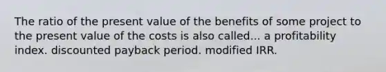 The ratio of the present value of the benefits of some project to the present value of the costs is also called... a profitability index. discounted payback period. modified IRR.