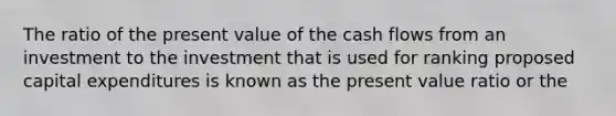 The ratio of the present value of the cash flows from an investment to the investment that is used for ranking proposed capital expenditures is known as the present value ratio or the