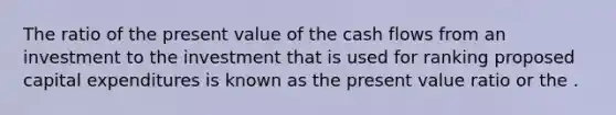 The ratio of the present value of the cash flows from an investment to the investment that is used for ranking proposed capital expenditures is known as the present value ratio or the .