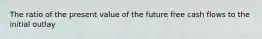 The ratio of the present value of the future free cash flows to the initial outlay