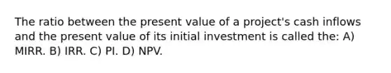 The ratio between the present value of a project's cash inflows and the present value of its initial investment is called the: A) MIRR. B) IRR. C) PI. D) NPV.