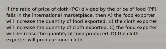 If the ratio of price of cloth (PC) divided by the price of food (PF) falls in the international marketplace, then A) the food exporter will increase the quantity of food exported. B) the cloth exporter will increase the quantity of cloth exported. C) the food exporter will decrease the quantity of food produced. D) the cloth exporter will produce more cloth.