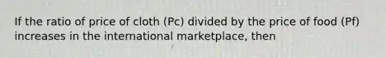 If the ratio of price of cloth (Pc) divided by the price of food (Pf) increases in the international marketplace, then