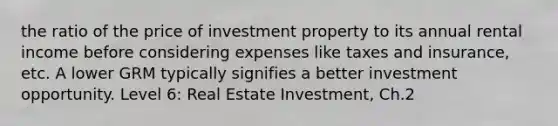 the ratio of the price of investment property to its annual rental income before considering expenses like taxes and insurance, etc. A lower GRM typically signifies a better investment opportunity. Level 6: Real Estate Investment, Ch.2