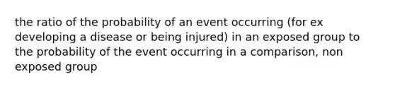 the ratio of the probability of an event occurring (for ex developing a disease or being injured) in an exposed group to the probability of the event occurring in a comparison, non exposed group