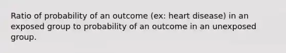 Ratio of probability of an outcome (ex: heart disease) in an exposed group to probability of an outcome in an unexposed group.