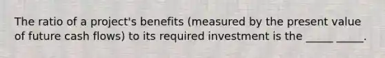 The ratio of a project's benefits (measured by the present value of future cash flows) to its required investment is the _____ _____.