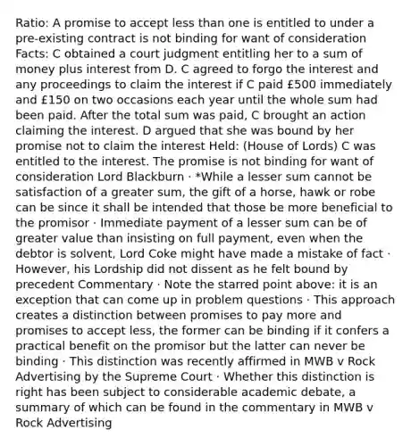 Ratio: A promise to accept less than one is entitled to under a pre-existing contract is not binding for want of consideration Facts: C obtained a court judgment entitling her to a sum of money plus interest from D. C agreed to forgo the interest and any proceedings to claim the interest if C paid £500 immediately and £150 on two occasions each year until the whole sum had been paid. After the total sum was paid, C brought an action claiming the interest. D argued that she was bound by her promise not to claim the interest Held: (House of Lords) C was entitled to the interest. The promise is not binding for want of consideration Lord Blackburn · *While a lesser sum cannot be satisfaction of a greater sum, the gift of a horse, hawk or robe can be since it shall be intended that those be more beneficial to the promisor · Immediate payment of a lesser sum can be of greater value than insisting on full payment, even when the debtor is solvent, Lord Coke might have made a mistake of fact · However, his Lordship did not dissent as he felt bound by precedent Commentary · Note the starred point above: it is an exception that can come up in problem questions · This approach creates a distinction between promises to pay more and promises to accept less, the former can be binding if it confers a practical benefit on the promisor but the latter can never be binding · This distinction was recently affirmed in MWB v Rock Advertising by the Supreme Court · Whether this distinction is right has been subject to considerable academic debate, a summary of which can be found in the commentary in MWB v Rock Advertising