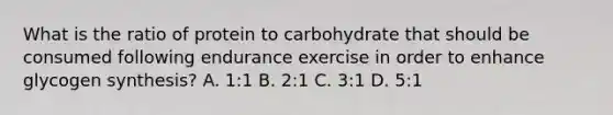 What is the ratio of protein to carbohydrate that should be consumed following endurance exercise in order to enhance glycogen synthesis? A. 1:1 B. 2:1 C. 3:1 D. 5:1