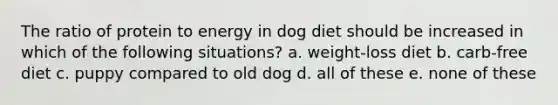 The ratio of protein to energy in dog diet should be increased in which of the following situations? a. weight-loss diet b. carb-free diet c. puppy compared to old dog d. all of these e. none of these