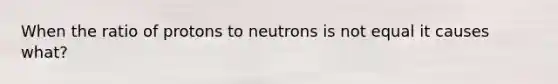 When the ratio of protons to neutrons is not equal it causes what?