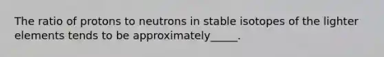 The ratio of protons to neutrons in stable isotopes of the lighter elements tends to be approximately_____.