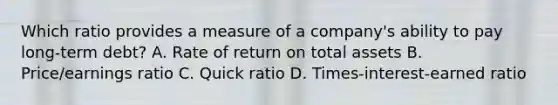 Which ratio provides a measure of a company's ability to pay long-term debt? A. Rate of return on total assets B. Price/earnings ratio C. Quick ratio D. Times-interest-earned ratio