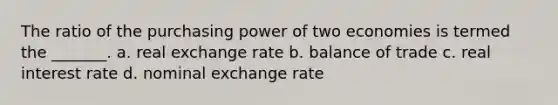 The ratio of the purchasing power of two economies is termed the _______. a. real exchange rate b. balance of trade c. real interest rate d. nominal exchange rate