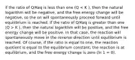 if the ratio of Q/Keq is less than one (Q K ), then the natural logarithm will be positive, and the free energy change will be positive. In that case, the reaction will spontaneously move in the reverse direction until equilibrium is reached. Of course, if the ratio is equal to one, the reaction quotient is equal to the equilibrium constant; the reaction is at equilibrium, and the free energy change is zero (ln 1 = 0).