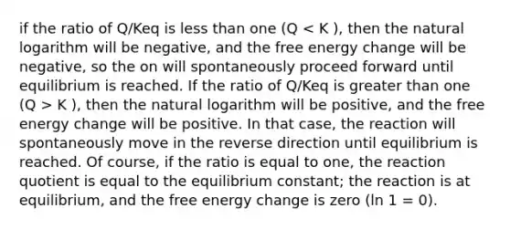 if the ratio of Q/Keq is less than one (Q K ), then the natural logarithm will be positive, and the free energy change will be positive. In that case, the reaction will spontaneously move in the reverse direction until equilibrium is reached. Of course, if the ratio is equal to one, the reaction quotient is equal to the equilibrium constant; the reaction is at equilibrium, and the free energy change is zero (ln 1 = 0).