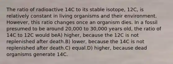 The ratio of radioactive 14C to its stable isotope, 12C, is relatively constant in living organisms and their environment. However, this ratio changes once an organism dies. In a fossil presumed to be around 20,000 to 30,000 years old, the ratio of 14C to 12C would beA) higher, because the 12C is not replenished after death.B) lower, because the 14C is not replenished after death.C) equal.D) higher, because dead organisms generate 14C.