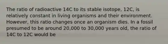 The ratio of radioactive 14C to its stable isotope, 12C, is relatively constant in living organisms and their environment. However, this ratio changes once an organism dies. In a fossil presumed to be around 20,000 to 30,000 years old, the ratio of 14C to 12C would be