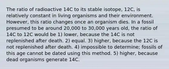 The ratio of radioactive 14C to its stable isotope, 12C, is relatively constant in living organisms and their environment. However, this ratio changes once an organism dies. In a fossil presumed to be around 20,000 to 30,000 years old, the ratio of 14C to 12C would be 1) lower, because the 14C is not replenished after death. 2) equal. 3) higher, because the 12C is not replenished after death. 4) impossible to determine; fossils of this age cannot be dated using this method. 5) higher, because dead organisms generate 14C.