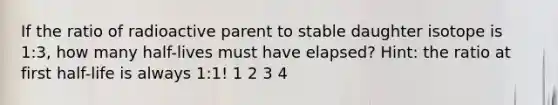 If the ratio of radioactive parent to stable daughter isotope is 1:3, how many half-lives must have elapsed? Hint: the ratio at first half-life is always 1:1! 1 2 3 4