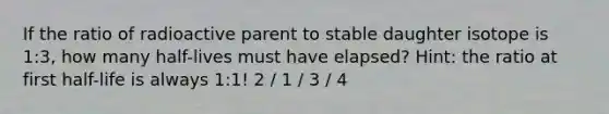 If the ratio of radioactive parent to stable daughter isotope is 1:3, how many half-lives must have elapsed? Hint: the ratio at first half-life is always 1:1! 2 / 1 / 3 / 4