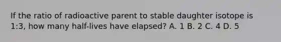 If the ratio of radioactive parent to stable daughter isotope is 1:3, how many half-lives have elapsed? A. 1 B. 2 C. 4 D. 5