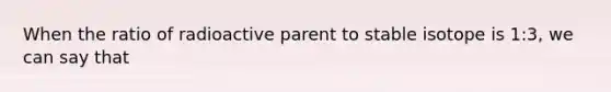 When the ratio of radioactive parent to stable isotope is 1:3, we can say that