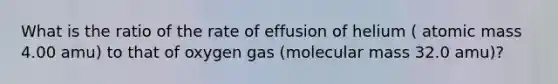 What is the ratio of the rate of effusion of helium ( atomic mass 4.00 amu) to that of oxygen gas (molecular mass 32.0 amu)?