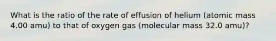 What is the ratio of the rate of effusion of helium (atomic mass 4.00 amu) to that of oxygen gas (molecular mass 32.0 amu)?